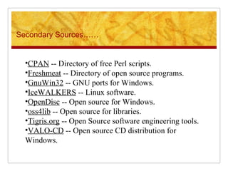 Secondary Sources……
•CPAN -- Directory of free Perl scripts.
•Freshmeat -- Directory of open source programs.
•GnuWin32 -- GNU ports for Windows.
•IceWALKERS -- Linux software.
•OpenDisc -- Open source for Windows.
•oss4lib -- Open source for libraries.
•Tigris.org -- Open Source software engineering tools.
•VALO-CD -- Open source CD distribution for 
Windows.
 