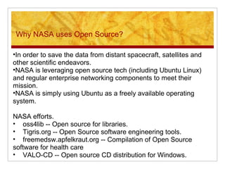 Why NASA uses Open Source?
•In order to save the data from distant spacecraft, satellites and
other scientific endeavors.
•NASA is leveraging open source tech (including Ubuntu Linux)
and regular enterprise networking components to meet their
mission.
•NASA is simply using Ubuntu as a freely available operating
system.
NASA efforts.
• oss4lib -- Open source for libraries.
• Tigris.org -- Open Source software engineering tools.
• freemedsw.apfelkraut.org -- Compilation of Open Source
software for health care
• VALO-CD -- Open source CD distribution for Windows.
 