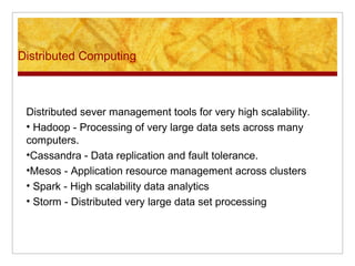 Distributed Computing
Distributed sever management tools for very high scalability.
• Hadoop - Processing of very large data sets across many
computers.
•Cassandra - Data replication and fault tolerance.
•Mesos - Application resource management across clusters
• Spark - High scalability data analytics
• Storm - Distributed very large data set processing
 