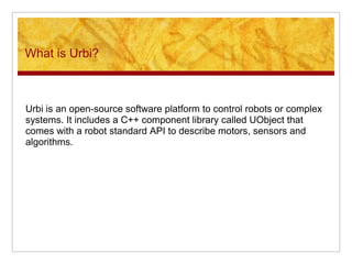 What is Urbi?
Urbi is an open-source software platform to control robots or complex
systems. It includes a C++ component library called UObject that
comes with a robot standard API to describe motors, sensors and
algorithms.
 