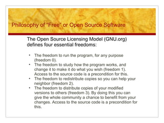 Philosophy of “Free” or Open Source Software
The Open Source Licensing Model (GNU.org)
defines four essential freedoms:
• The freedom to run the program, for any purpose
(freedom 0).
• The freedom to study how the program works, and
change it to make it do what you wish (freedom 1).
Access to the source code is a precondition for this.
• The freedom to redistribute copies so you can help your
neighbor (freedom 2).
• The freedom to distribute copies of your modified
versions to others (freedom 3). By doing this you can
give the whole community a chance to benefit from your
changes. Access to the source code is a precondition for
this.
 