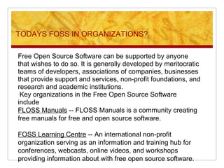 TODAYS FOSS IN ORGANIZATIONS?
Free Open Source Software can be supported by anyone
that wishes to do so. It is generally developed by meritocratic
teams of developers, associations of companies, businesses
that provide support and services, non-profit foundations, and
research and academic institutions.
Key organizations in the Free Open Source Software
include
FLOSS Manuals -- FLOSS Manuals is a community creating
free manuals for free and open source software.
FOSS Learning Centre -- An international non-profit
organization serving as an information and training hub for
conferences, webcasts, online videos, and workshops
providing information about with free open source software.
 