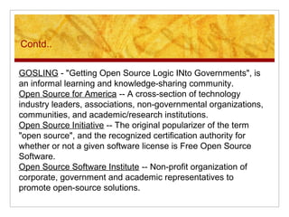 Contd..
GOSLING - "Getting Open Source Logic INto Governments", is
an informal learning and knowledge-sharing community.
Open Source for America -- A cross-section of technology
industry leaders, associations, non-governmental organizations,
communities, and academic/research institutions.
Open Source Initiative -- The original popularizer of the term
"open source", and the recognized certification authority for
whether or not a given software license is Free Open Source
Software.
Open Source Software Institute -- Non-profit organization of
corporate, government and academic representatives to
promote open-source solutions.
 