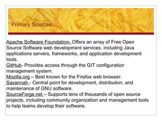 Primary Sources….
Apache Software Foundation- Offers an array of Free Open
Source Software web development services, including Java
applications servers, frameworks, and application development
tools.
GitHub- Provides access through the GIT configuration
management system.
Mozilla.org – Best known for the Firefox web browser.
Savannah - Central point for development, distribution, and
maintenance of GNU software.
SourceForge.net – Supports tens of thousands of open source
projects, including community organization and management tools
to help teams develop their software.
 