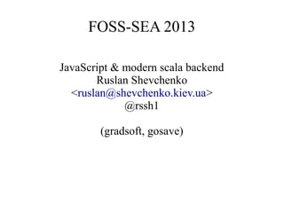 FOSS-SEA 2013
JavaScript & modern scala backend
Ruslan Shevchenko
<ruslan@shevchenko.kiev.ua>
@rssh1
(gradsoft, gosave)

 