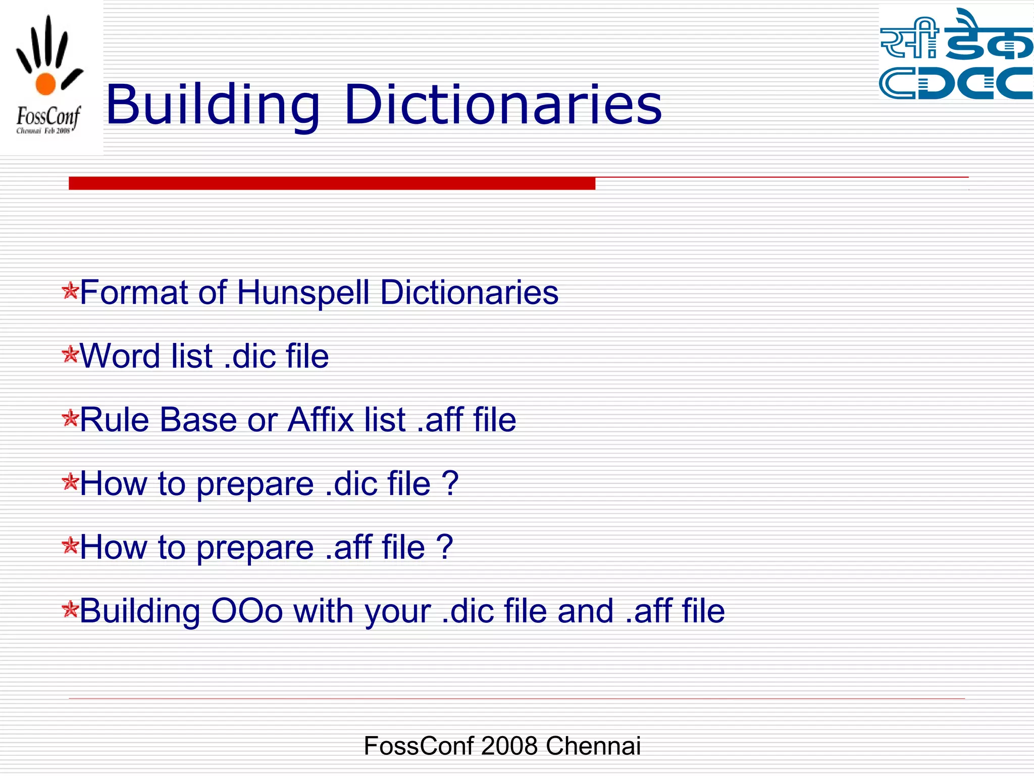 Building Dictionaries


Format of Hunspell Dictionaries
Word list .dic file
Rule Base or Affix list .aff file
How to prepare .dic file ?
How to prepare .aff file ?
Building OOo with your .dic file and .aff file


                      FossConf 2008 Chennai
 