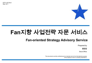EICG, HQ Seoul May, 2011 Fan지향 사업전략 자문 서비스 Fan-oriented Strategy Advisory Service Prepared by EICG Seoul Office This documents is strictly confidential and is intended only for the informational purposes of the viewer(s) to who it is directly presented to. 
