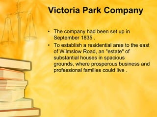Victoria Park Company

• The company had been set up in
  September 1835 .
• To establish a residential area to the east
  of Wilmslow Road, an "estate" of
  substantial houses in spacious
  grounds, where prosperous business and
  professional families could live .
 