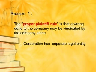 Reason 1 :

 The "proper plaintiff rule" is that a wrong
 done to the company may be vindicated by
 the company alone.

    - Corporation has separate legal entity
 