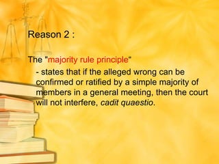 Reason 2 :

The "majority rule principle“
  - states that if the alleged wrong can be
  confirmed or ratified by a simple majority of
  members in a general meeting, then the court
  will not interfere, cadit quaestio.
 