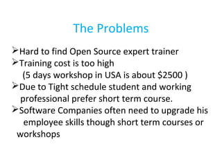The Problems
Hard to find Open Source expert trainer
Training cost is too high
(5 days workshop in USA is about $2500 )
Due to Tight schedule student and working
professional prefer short term course.
Software Companies often need to upgrade his
employee skills though short term courses or
workshops
 