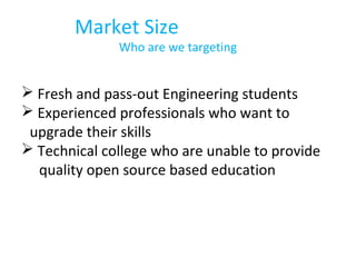 Market Size
Who are we targeting
 Fresh and pass-out Engineering students
 Experienced professionals who want to
upgrade their skills
 Technical college who are unable to provide
quality open source based education
 