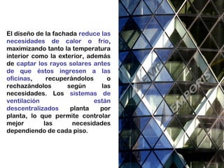 El diseño de la fachada reduce las
necesidades de calor o frío,
maximizando tanto la temperatura
interior como la exterior, además
de captar los rayos solares antes
de que éstos ingresen a las
oficinas, recuperándolos o
rechazándolos según las
necesidades. Los sistemas de
ventilación están
descentralizados planta por
planta, lo que permite controlar
mejor las necesidades
dependiendo de cada piso.