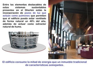 Entre los elementos destacables de
estos sistemas sustentables
presentes en el Gherkin están la
incorporación de pozos de luz que
actúan como pulmones que permiten
que el edificio pueda estar ventilado
de forma natural un 40% del año,
además de actuar como extractor
natural de humo.
El edificio consume la mitad de energía que un inmueble tradicional
de características semejantes.