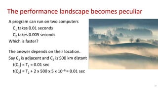 The performance landscape becomes peculiar
A program can run on two computers
C1 takes 0.01 seconds
C2 takes 0.005 seconds
Which is faster?
The answer depends on their location.
Say C1 is adjacent and C2 is 500 km distant
t(C1) = T1 = 0.01 sec
t(C2) = T2 + 2 x 500 x 5 x 10−6 = 0.01 sec
14
 