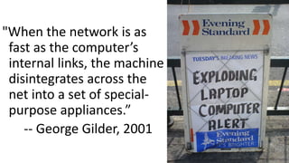 "When the network is as
fast as the computer’s
internal links, the machine
disintegrates across the
net into a set of special-
purpose appliances.”
-- George Gilder, 2001
2
 