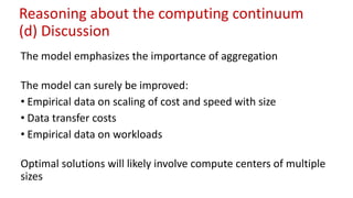 Reasoning about the computing continuum
(d) Discussion
The model emphasizes the importance of aggregation
The model can surely be improved:
• Empirical data on scaling of cost and speed with size
• Data transfer costs
• Empirical data on workloads
Optimal solutions will likely involve compute centers of multiple
sizes
 
