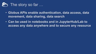 The story so far …
• Globus APIs enable authentication, data access, data
movement, data sharing, data search
• Can be used in notebooks and in JupyterHub/Lab to
access any data anywhere and to secure any resource
 