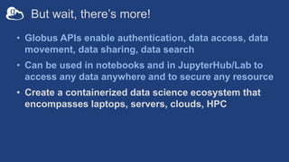 But wait, there’s more!
• Globus APIs enable authentication, data access, data
movement, data sharing, data search
• Can be used in notebooks and in JupyterHub/Lab to
access any data anywhere and to secure any resource
• Create a containerized data science ecosystem that
encompasses laptops, servers, clouds, HPC
 