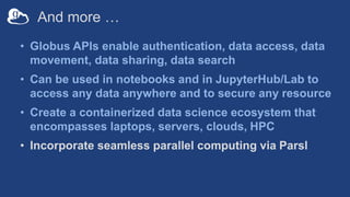 And more …
• Globus APIs enable authentication, data access, data
movement, data sharing, data search
• Can be used in notebooks and in JupyterHub/Lab to
access any data anywhere and to secure any resource
• Create a containerized data science ecosystem that
encompasses laptops, servers, clouds, HPC
• Incorporate seamless parallel computing via Parsl
 