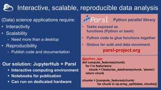 Python parallel library
• Tasks exposed as
functions (Python or bash)
• Python code to glue functions together
• Globus for auth and data movement
(Data) science applications require:
• Interactivity
• Scalability
- Need more than a desktop
• Reproducibility
- Publish code and documentation
Our solution: JupyterHub + Parsl
 Interactive computing environment
 Notebooks for publication
 Can run on dedicated hardware
parsl-project.org
Interactive, scalable, reproducible data analysis
@python_app
def compute_features(chunk):
for f in featurizers:
chunk = f.featurize_dataframe(chunk, 'atoms')
return chunk
chunks = [compute_features(chunk)
for chunk in np.array_split(data, chunks)]
 