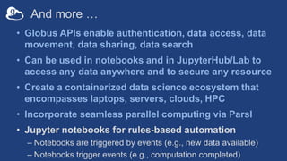 And more …
• Globus APIs enable authentication, data access, data
movement, data sharing, data search
• Can be used in notebooks and in JupyterHub/Lab to
access any data anywhere and to secure any resource
• Create a containerized data science ecosystem that
encompasses laptops, servers, clouds, HPC
• Incorporate seamless parallel computing via Parsl
• Jupyter notebooks for rules-based automation
– Notebooks are triggered by events (e.g., new data available)
– Notebooks trigger events (e.g., computation completed)
 