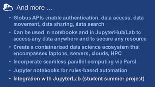 And more …
• Globus APIs enable authentication, data access, data
movement, data sharing, data search
• Can be used in notebooks and in JupyterHub/Lab to
access any data anywhere and to secure any resource
• Create a containerized data science ecosystem that
encompasses laptops, servers, clouds, HPC
• Incorporate seamless parallel computing via Parsl
• Jupyter notebooks for rules-based automation
• Integration with JupyterLab (student summer project)
 