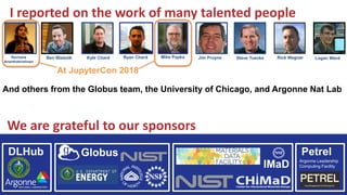 Ben Blaiszik Steve TueckeKyle Chard Jim Pruyne Logan WardRachana
Ananthakrishnan
Ryan Chard Mike Papka Rick Wagner
I reported on the work of many talented people
And others from the Globus team, the University of Chicago, and Argonne Nat Lab
We are grateful to our sponsors
DLHub Globus
IMaD
Petrel
Argonne Leadership
Computing Facility
At JupyterCon 2018
 