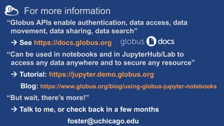For more information
“Globus APIs enable authentication, data access, data
movement, data sharing, data search”
 See https://docs.globus.org
“Can be used in notebooks and in JupyterHub/Lab to
access any data anywhere and to secure any resource”
 Tutorial: https://jupyter.demo.globus.org
Blog: https://www.globus.org/blog/using-globus-jupyter-notebooks
“But wait, there’s more!”
 Talk to me, or check back in a few months
foster@uchicago.edu
 