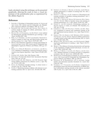 Monitoring Exercise Training 115
loads calculated using this technique can be presented
graphically, allowing the coach to have a visual im-
pression of the periodization plan as experienced by
the athlete (Figure 4).
References
1. BANGSBO, J. Physiology of intermittent exercise. In: Exercise and
Sport Science W.E. Garrett and D.T. Kirkendall, eds. Philadel-
phia: Lippincott, Williams and Wilkins, 2000. pp. 31–52.
2. BANISTER, E.W., T.W. CLAVERT, M.V. SAVAGE, AND T. BACH. A
systems model of training for athletic performance. Aust. J.
Sports Med. 7:57–61. 1975.
3. BEAVER, W.L., K. WASSERMAN, AND B.J. WHIPP. A new method
for detecting the anaerobic threshold by gas exchange. J. Appl.
Physiol. 60:2020–2027. 1986.
4. BORG, G., P. HASSMEN, AND M. LANGERSTROM. Perceived ex-
ertion in relation to heart rate and blood lactate during arm
and leg exercise. Eur. J. Appl. Physiol. 65:679–685. 1985.
5. BROWN, D.D. Pulmonary responses to exercise and training. In:
Exercise and Sport Science. W.E. Garrett and D.T. Kirkendall, eds.
Philadelphia: Lippincott, Williams and Wilkins, 2000. pp. 117–
134.
6. BUSSO, T., C. DENIS, R. BONNEFOY, A. GEYSSANT, AND J.R. LA-
COUR. Modeling of adaptations to physical training by using a
recursive least squares algorithm. J. Appl. Physiol. 82:1685–1693.
1997.
7. COOPER, K.H. Aerobics. New York: Bantam, 1968.
8. EDWARDS, S. The Heart Rate Monitor Book. Sacramento: Fleet Feet
Press, 1993. pp. 113–129.
9. FITZ-CLARAKE, J.R., R.H. MORTON, AND E.W. BANISTER. Opti-
mizing athletic performance by inﬂuence curves. J. Appl. Phy-
siol. 71:1151–1158. 1991.
10. FLECK, S.J. Periodized strength training: A critical review. J.
Strength Cond. Res. 13:82–89. 1999.
11. FOSTER, C. Monitoring training in athletes with reference to over-
training syndrome. Med. Sci. Sports Exerc. 30:1164–1168. 1997.
12. FOSTER, C., E. DANIES, L. HECTOR, A. SNYDER, AND R. WELSH.
Athletic performance in relation to training load. Wis. Med. J.
95:370–374. 1996.
13. FOSTER, C., J. DANIELS, AND R. YARBROUGH. Physiological and
training correlates of marathon running performance. Aust. J.
Sports Med. 9:58–61. 1977.
14. FOSTER, C., L. HECTOR, R. WELSH, M. SCHRAGER, M.A. GREEN,
AND A.C. SNYDER. Effects of speciﬁc versus cross training on
running performance. Eur. J. Appl. Physiol. 70:367–372. 1995.
15. FOSTER, C., AND M. LEHMANN. Overtraining syndrome. In:
Running Injuries. G. Guten, ed. Orlando: W.B. Saunders, Co.,
1997. pp. 173–188.
16. GOROSTIAGA, E.M., C.B. WALTER, C. FOSTER, AND R.C. HICK-
SON. Uniqueness of interval and continuous training at the
same maintained exercise intensity. Eur. J. Appl. Physiol. 63:101–
107. 1991.
17. LINDSAY, F.H., J.A. HAWLEY, K.H. MYBURGH, H.H. SCHOMEN,
T.D. NOAKES, AND S.C. DENNIS. Improved athletic performance
in highly trained cyclists after interval training. Med. Sci. Sports
Exerc. 28:1427–1434. 1996.
18. MORTON, R.H., J.R. FITZ-CLARKE, AND E.W. BANISTER. Model-
ing human performance in running. J. Appl. Physiol. 69:1171–
1177. 1990.
19. MUJIKA, I. The inﬂuence of training characteristics and tapering
on the adaptations in highly trained individuals. A review. Int.
J. Sports Med. 19:439–436. 1996.
20. MUJIKA, I., T. BUSSO, L. LACOSTE, A.G. BARALE, AND J.C. CHA-
TARD. Modeled responses to training and taper in competitive
swimmers. Med. Sci. Sports Exerc. 28:252–258. 1996.
21. ROWBOTTOM, D. Periodization of training. In: Exercise and Sport
Science. W.E. Garret and D.T. Kirkendall, eds. Philadelphia: Lip-
pincott, Williams and Wilkins, 2000. pp. 499–512.
22. STEGMANN, H., W. KINDERMANN, AND A. SCHNABEL. Lactate
kinetics and individual anaerobic threshold. Int. J. Sports Med.
2:160–165. 1981.
23. VUORIMAA, T., T. VASANKARI, AND H. RUSKO. Comparison of
physiological strain and muscular performance of athletes dur-
ing 2 intermittent running exercises at the velocity associated
with V˙ O2max. Int. J. Sports Med. 21:96–101. 2000.
 