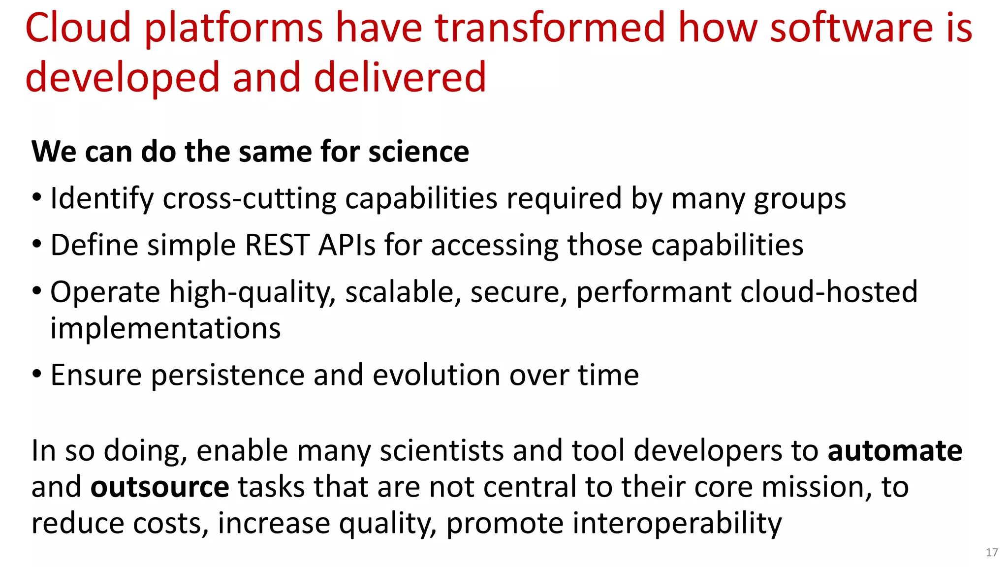 Cloud platforms have transformed how software is
developed and delivered
17
We can do the same for science
• Identify cross-cutting capabilities required by many groups
• Define simple REST APIs for accessing those capabilities
• Operate high-quality, scalable, secure, performant cloud-hosted
implementations
• Ensure persistence and evolution over time
In so doing, enable many scientists and tool developers to automate
and outsource tasks that are not central to their core mission, to
reduce costs, increase quality, promote interoperability
 