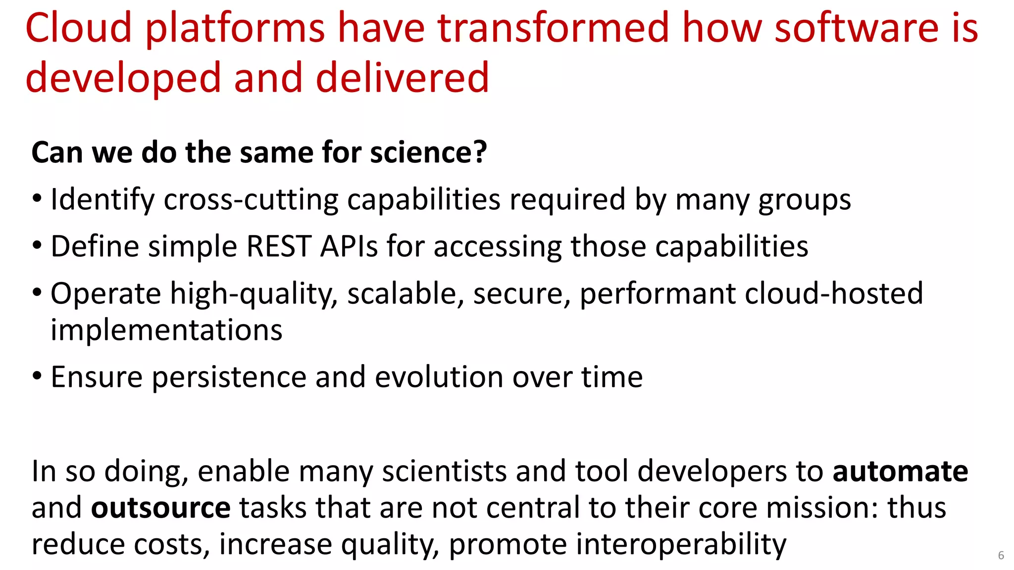 Cloud platforms have transformed how software is
developed and delivered
6
Can we do the same for science?
• Identify cross-cutting capabilities required by many groups
• Define simple REST APIs for accessing those capabilities
• Operate high-quality, scalable, secure, performant cloud-hosted
implementations
• Ensure persistence and evolution over time
In so doing, enable many scientists and tool developers to automate
and outsource tasks that are not central to their core mission: thus
reduce costs, increase quality, promote interoperability
 