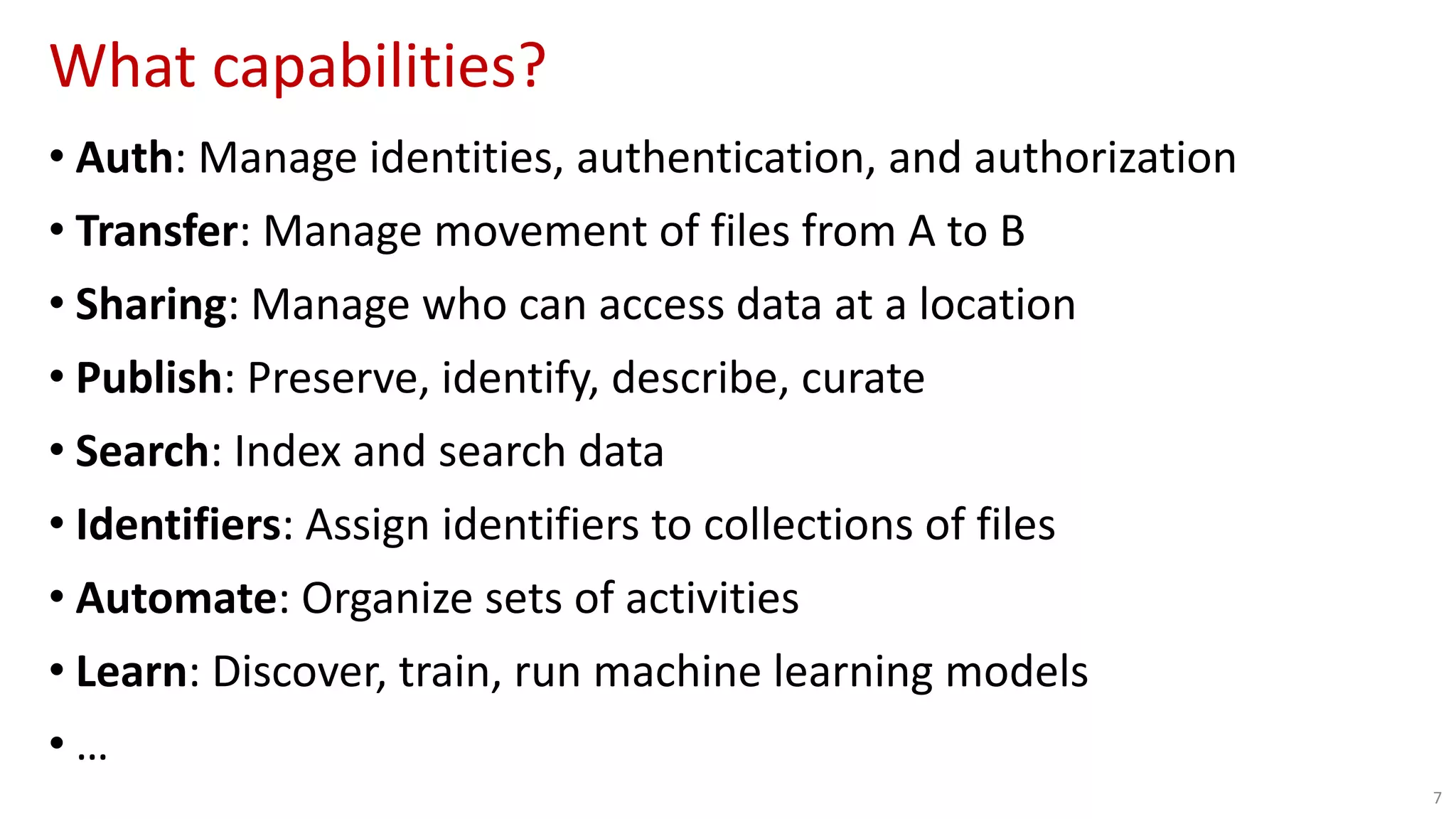 What capabilities?
7
• Auth: Manage identities, authentication, and authorization
• Transfer: Manage movement of files from A to B
• Sharing: Manage who can access data at a location
• Publish: Preserve, identify, describe, curate
• Search: Index and search data
• Identifiers: Assign identifiers to collections of files
• Automate: Organize sets of activities
• Learn: Discover, train, run machine learning models
• …
 