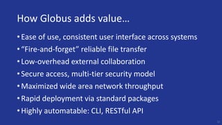 How Globus adds value…
• Ease of use, consistent user interface across systems
• “Fire-and-forget” reliable file transfer
• Low-overhead external collaboration
• Secure access, multi-tier security model
• Maximized wide area network throughput
• Rapid deployment via standard packages
• Highly automatable: CLI, RESTful API
23
 