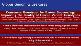 Globus Genomics use cases
A profile of inherited predisposition to breast cancer among Nigerian women
Y. Zheng, T. Walsh, F. Yoshimatsu, M. Lee, S. Gulsuner, S. Casadei, A. Rodriguez, T. Ogundiran, C. Babalola, O.
Ojengbede, D. Sighoko, R. Madduri, M.-C. King, O. Olopade
A case study for high throughput analysis of NGS data for translational research
using Globus Genomics
D. Sulakhe, A. Rodriguez, K. Bhuvaneshwar, Y. Gusev, R. Madduri, L. Lacinski, U. Dave, I. Foster, S. Madhavan
 