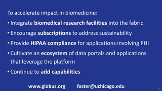To accelerate impact in biomedicine:
•Integrate biomedical research facilities into the fabric
•Encourage subscriptions to address sustainability
•Provide HIPAA compliance for applications involving PHI
•Cultivate an ecosystem of data portals and applications
that leverage the platform
•Continue to add capabilities
61
www.globus.org foster@uchicago.edu
 
