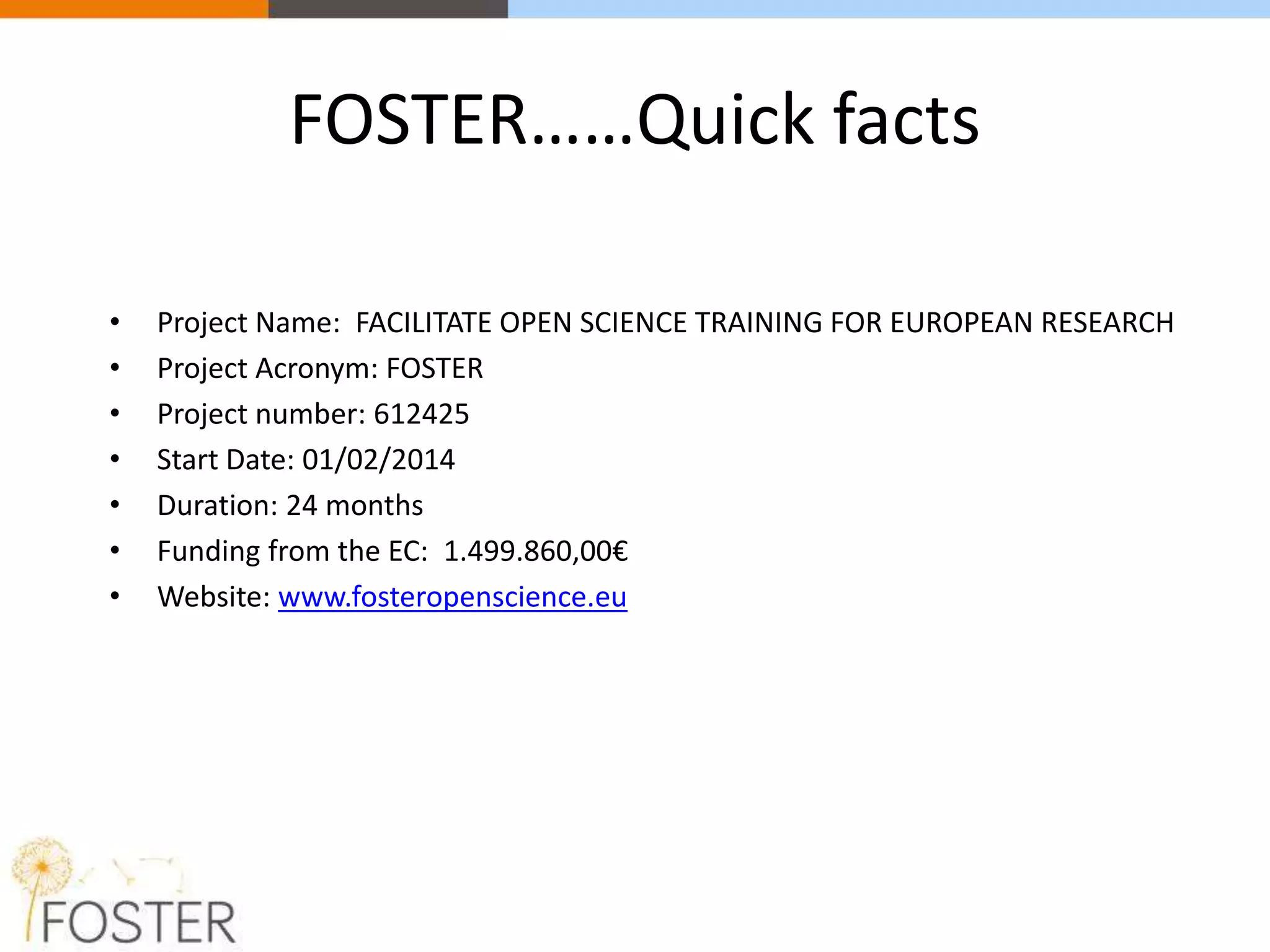 FOSTER……Quick facts
• Project Name: FACILITATE OPEN SCIENCE TRAINING FOR EUROPEAN RESEARCH
• Project Acronym: FOSTER
• Project number: 612425
• Start Date: 01/02/2014
• Duration: 24 months
• Funding from the EC: 1.499.860,00€
• Website: www.fosteropenscience.eu
 