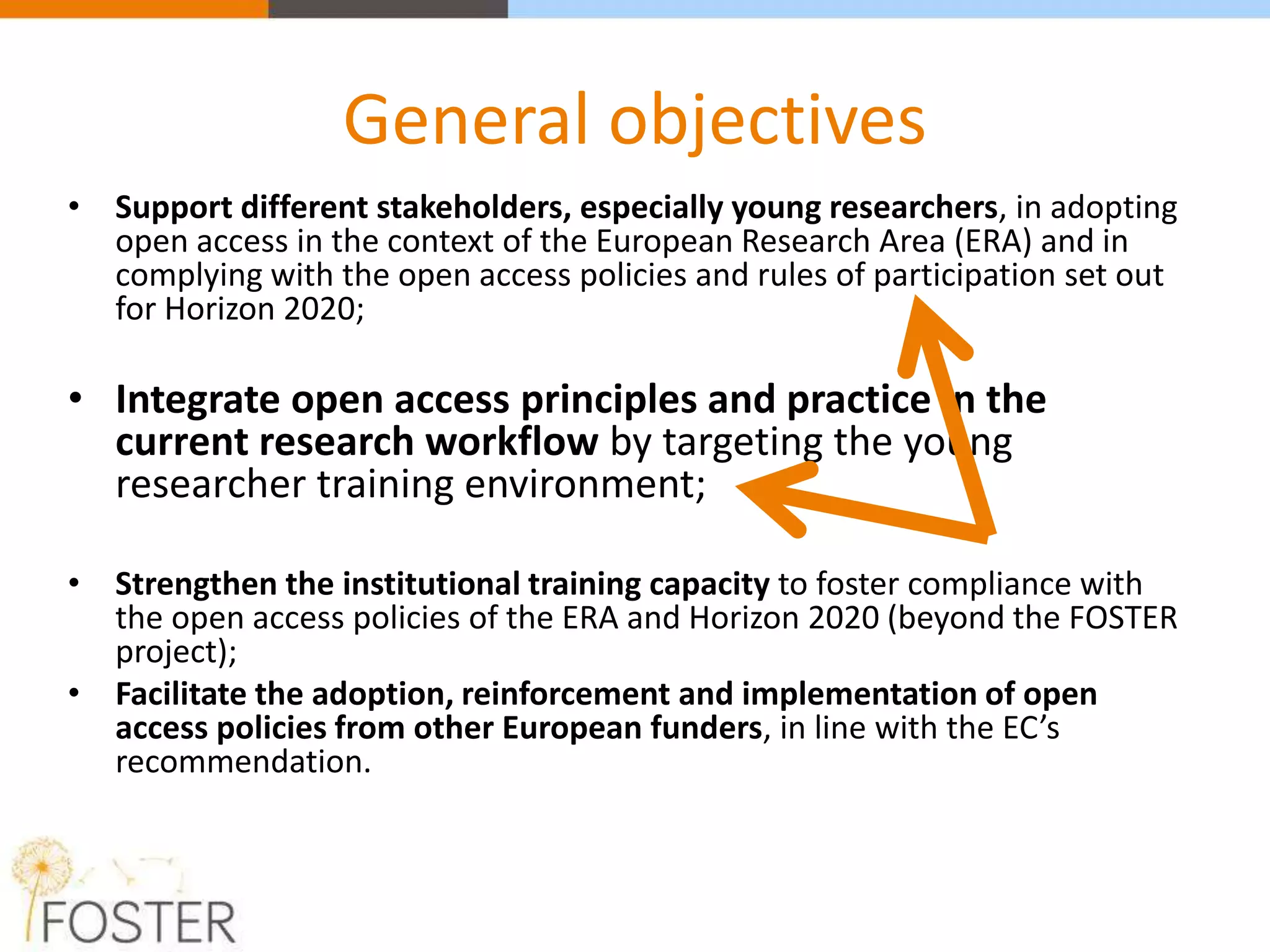 General objectives
• Support different stakeholders, especially young researchers, in adopting
open access in the context of the European Research Area (ERA) and in
complying with the open access policies and rules of participation set out
for Horizon 2020;
• Integrate open access principles and practice in the
current research workflow by targeting the young
researcher training environment;
• Strengthen the institutional training capacity to foster compliance with
the open access policies of the ERA and Horizon 2020 (beyond the FOSTER
project);
• Facilitate the adoption, reinforcement and implementation of open
access policies from other European funders, in line with the EC’s
recommendation.
 