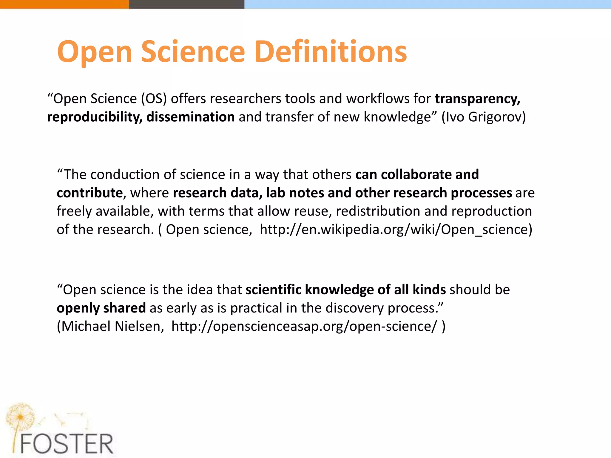“Open Science (OS) offers researchers tools and workflows for transparency,
reproducibility, dissemination and transfer of new knowledge” (Ivo Grigorov)
“The conduction of science in a way that others can collaborate and
contribute, where research data, lab notes and other research processes are
freely available, with terms that allow reuse, redistribution and reproduction
of the research. ( Open science, http://en.wikipedia.org/wiki/Open_science)
“Open science is the idea that scientific knowledge of all kinds should be
openly shared as early as is practical in the discovery process.”
(Michael Nielsen, http://openscienceasap.org/open-science/ )
Open Science Definitions
 