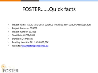 FOSTER……Quick facts
• Project Name: FACILITATE OPEN SCIENCE TRAINING FOR EUROPEAN RESEARCH
• Project Acronym: FOSTER
• Project number: 612425
• Start Date: 01/02/2014
• Duration: 24 months
• Funding from the EC: 1.499.860,00€
• Website: www.fosteropenscience.eu
 
