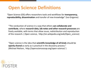 “Open Science (OS) offers researchers tools and workflows for transparency,
reproducibility, dissemination and transfer of new knowledge” (Ivo Grigorov)
“The conduction of science in a way that others can collaborate and
contribute, where research data, lab notes and other research processes are
freely available, with terms that allow reuse, redistribution and reproduction
of the research. ( Open science, http://en.wikipedia.org/wiki/Open_science)
“Open science is the idea that scientific knowledge of all kinds should be
openly shared as early as is practical in the discovery process.”
(Michael Nielsen, http://openscienceasap.org/open-science/ )
Open Science Definitions
 