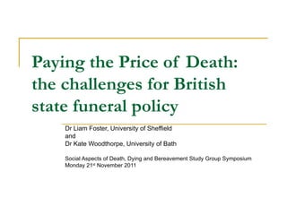 Paying the Price of Death:  the challenges for British state funeral policy   Dr Liam Foster, University of Sheffield and Dr Kate Woodthorpe, University of Bath Social Aspects of Death, Dying and Bereavement Study Group Symposium Monday 21 st  November 2011 