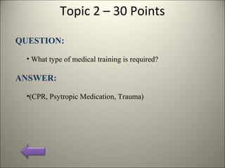 Topic 2 – 30 Points
QUESTION:
• What type of medical training is required?
ANSWER:
•(CPR, Psytropic Medication, Trauma)
 