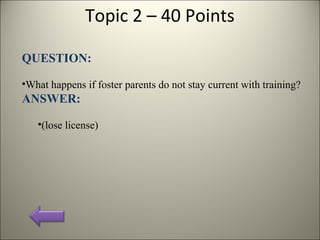 Topic 2 – 40 Points
QUESTION:
•What happens if foster parents do not stay current with training?
ANSWER:
•(lose license)
 