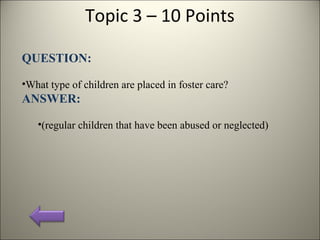 Topic 3 – 10 Points
QUESTION:
•What type of children are placed in foster care?
ANSWER:
•(regular children that have been abused or neglected)
 