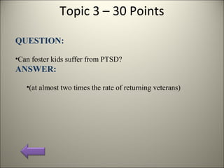 Topic 3 – 30 Points
QUESTION:
•Can foster kids suffer from PTSD?
ANSWER:
•(at almost two times the rate of returning veterans)
 