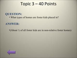 Topic 3 – 40 Points
QUESTION:
• What types of homes are foster kids placed in?
ANSWER:
•(About ½ of all foster kids are in non-relative foster homes)
 