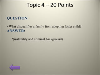 Topic 4 – 20 Points
QUESTION:
• What disqualifies a family from adopting foster child?
ANSWER:
•(instability and criminal background)
 