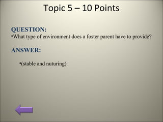 Topic 5 – 10 Points
QUESTION:
•What type of environment does a foster parent have to provide?
ANSWER:
•(stable and nuturing)
 