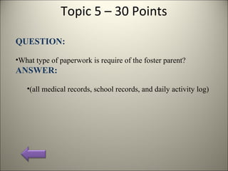 Topic 5 – 30 Points
QUESTION:
•What type of paperwork is require of the foster parent?
ANSWER:
•(all medical records, school records, and daily activity log)
 